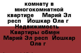 комнату в многокомнатной квартире  - Марий Эл респ., Йошкар-Ола г. Недвижимость » Квартиры обмен   . Марий Эл респ.,Йошкар-Ола г.